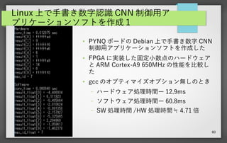 60
Linux 上で手書き数字認識 CNN 制御用ア
プリケーションソフトを作成 1
●
PYNQ ボードの Debian 上で手書き数字 CNN
制御用アプリケーションソフトを作成した
●
FPGA に実装した固定小数点のハードウェア
と ARM Cortex-A9 650MHz の性能を比較し
た
●
gcc のオプティマイズオプション無しのとき
– ハードウェア処理時間ー 12.9ms
– ソフトウェア処理時間ー 60.8ms
– SW 処理時間 /HW 処理時間≒ 4.71 倍
 