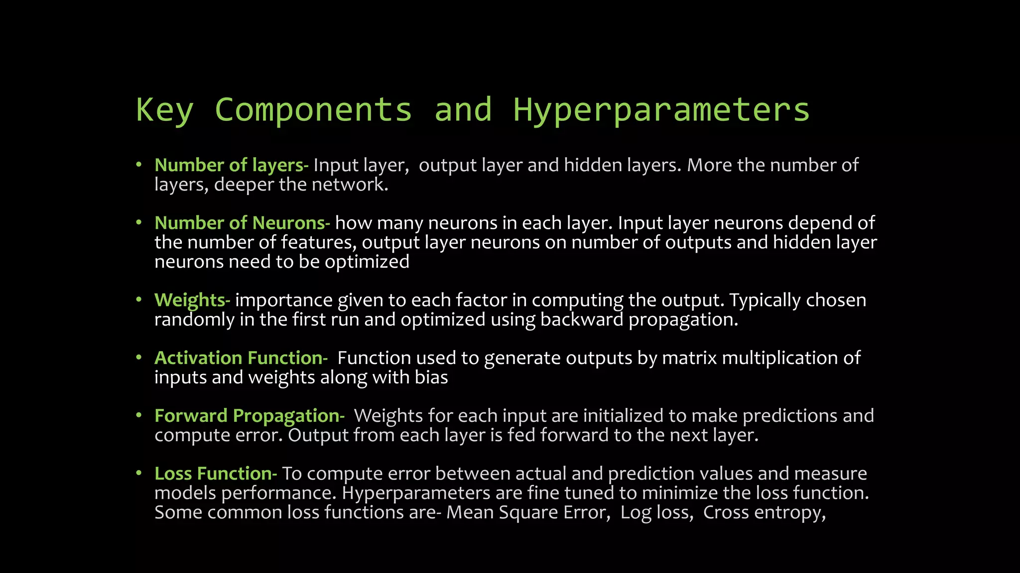 Key Components and Hyperparameters
• Number of layers- Input layer, output layer and hidden layers. More the number of
layers, deeper the network.
• Number of Neurons- how many neurons in each layer. Input layer neurons depend of
the number of features, output layer neurons on number of outputs and hidden layer
neurons need to be optimized
• Weights- importance given to each factor in computing the output. Typically chosen
randomly in the first run and optimized using backward propagation.
• Activation Function- Function used to generate outputs by matrix multiplication of
inputs and weights along with bias
• Forward Propagation- Weights for each input are initialized to make predictions and
compute error. Output from each layer is fed forward to the next layer.
• Loss Function- To compute error between actual and prediction values and measure
models performance. Hyperparameters are fine tuned to minimize the loss function.
Some common loss functions are- Mean Square Error, Log loss, Cross entropy,
 