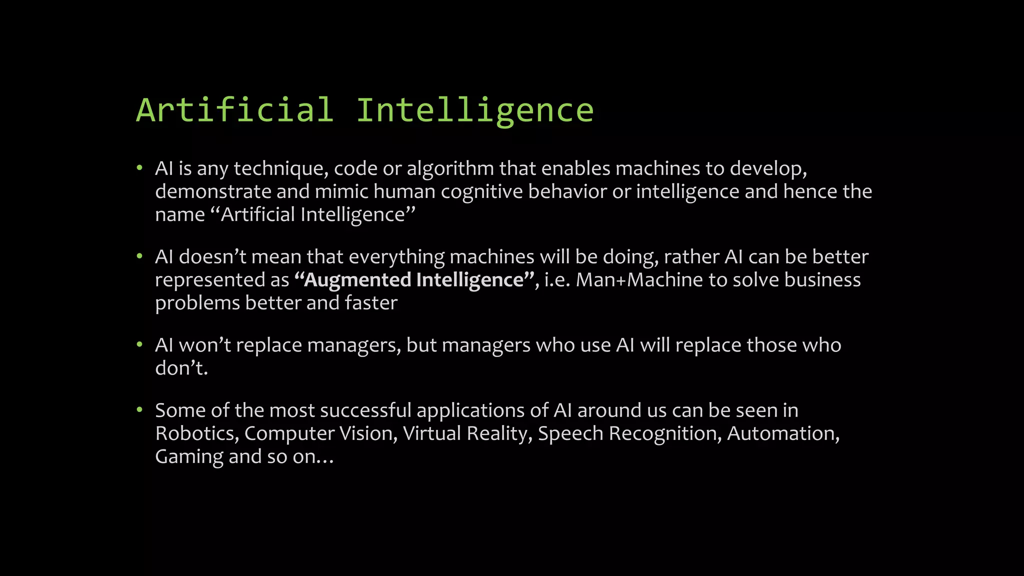 Artificial Intelligence
• AI is any technique, code or algorithm that enables machines to develop,
demonstrate and mimic human cognitive behavior or intelligence and hence the
name “Artificial Intelligence”
• AI doesn’t mean that everything machines will be doing, rather AI can be better
represented as “Augmented Intelligence”, i.e. Man+Machine to solve business
problems better and faster
• AI won’t replace managers, but managers who use AI will replace those who
don’t.
• Some of the most successful applications of AI around us can be seen in
Robotics, Computer Vision, Virtual Reality, Speech Recognition, Automation,
Gaming and so on…
 