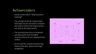 Autoencoders
• Autoencoders follow “Representation
Learning”
• The concept of the AE is quite simple-
here input vectors are used to compute
the output vectors, but output vectors
are same as the input vectors.
• The reconstruction error is computed
and data points with the higher
reconstruction error are supposed to be
outliers
• AE are used for unsupervised learning,
feature reduction, speech and image
recognition.
w1
w2
wn
 