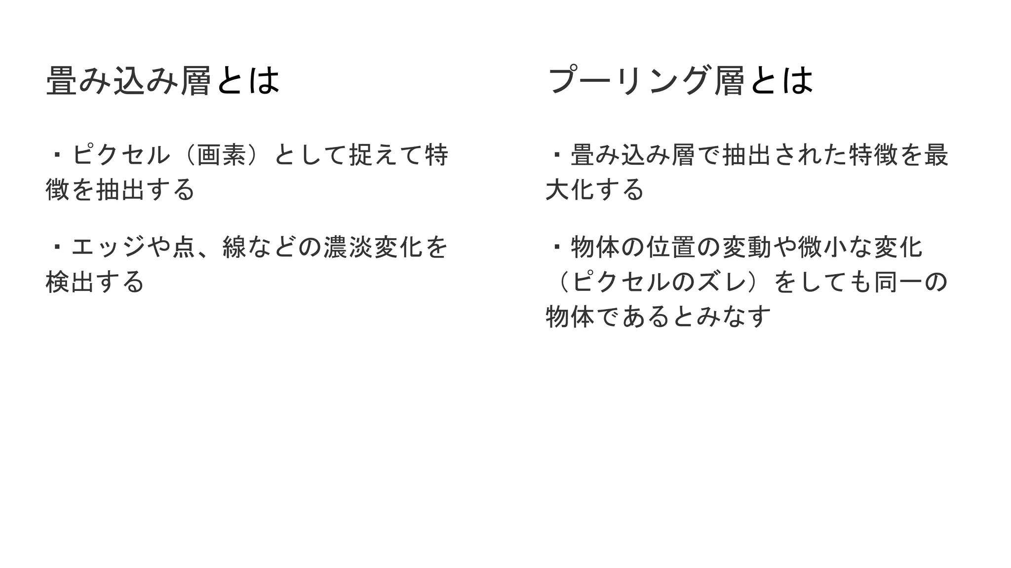 畳み込み層とは
・ピクセル（画素）として捉えて特
徴を抽出する
・エッジや点、線などの濃淡変化を
検出する
・畳み込み層で抽出された特徴を最
大化する
・物体の位置の変動や微小な変化
（ピクセルのズレ）をしても同一の
物体であるとみなす
プーリング層とは
 
