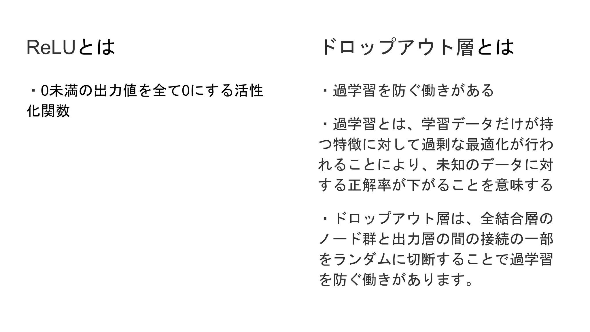 ReLUとは
・0未満の出力値を全て0にする活性
化関数
・過学習を防ぐ働きがある
・過学習とは、学習データだけが持
つ特徴に対して過剰な最適化が行わ
れることにより、未知のデータに対
する正解率が下がることを意味する
・ドロップアウト層は、全結合層の
ノード群と出力層の間の接続の一部
をランダムに切断することで過学習
を防ぐ働きがあります。
ドロップアウト層とは
 