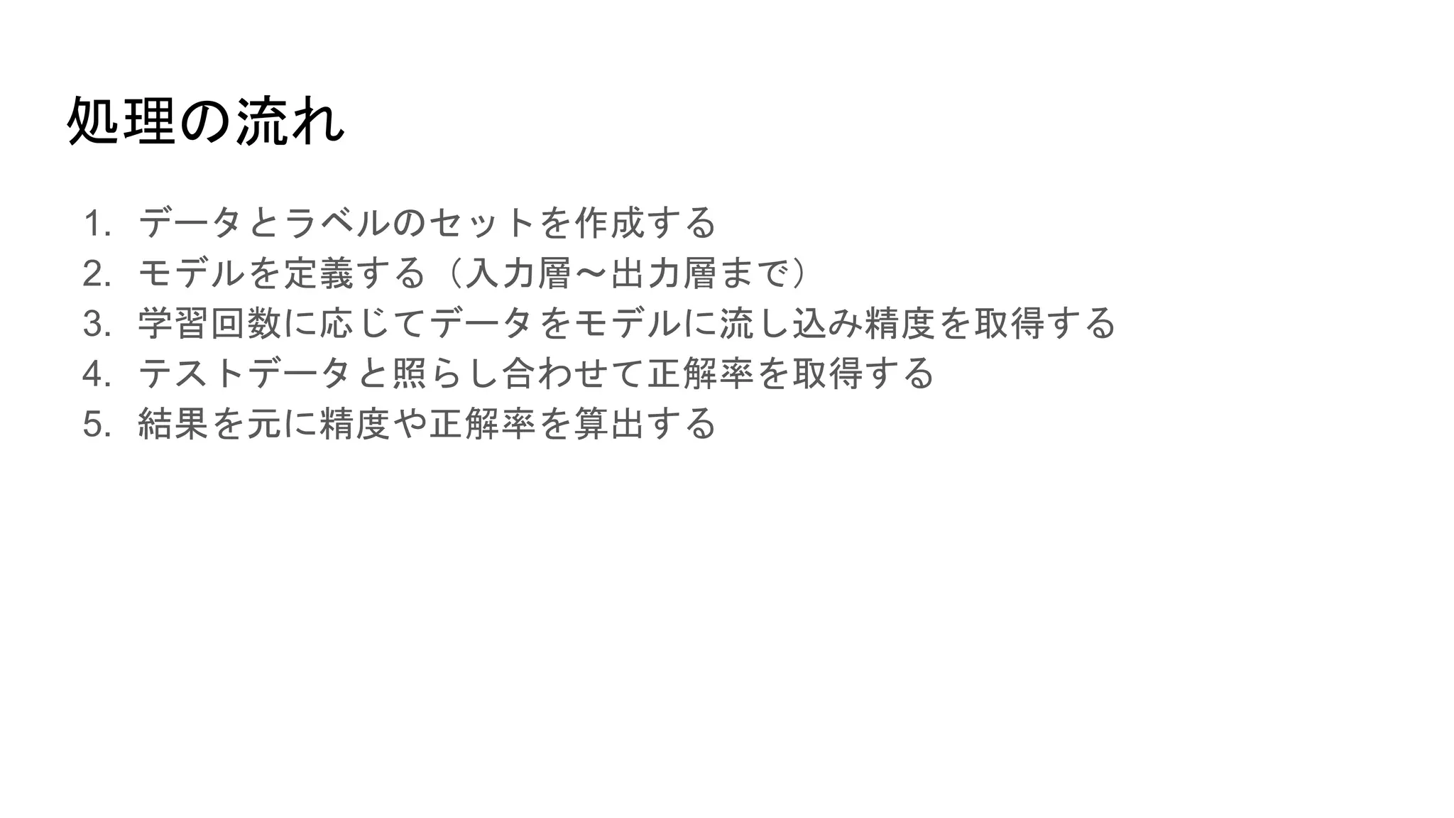 処理の流れ
1. データとラベルのセットを作成する
2. モデルを定義する（入力層〜出力層まで）
3. 学習回数に応じてデータをモデルに流し込み精度を取得する
4. テストデータと照らし合わせて正解率を取得する
5. 結果を元に精度や正解率を算出する
 