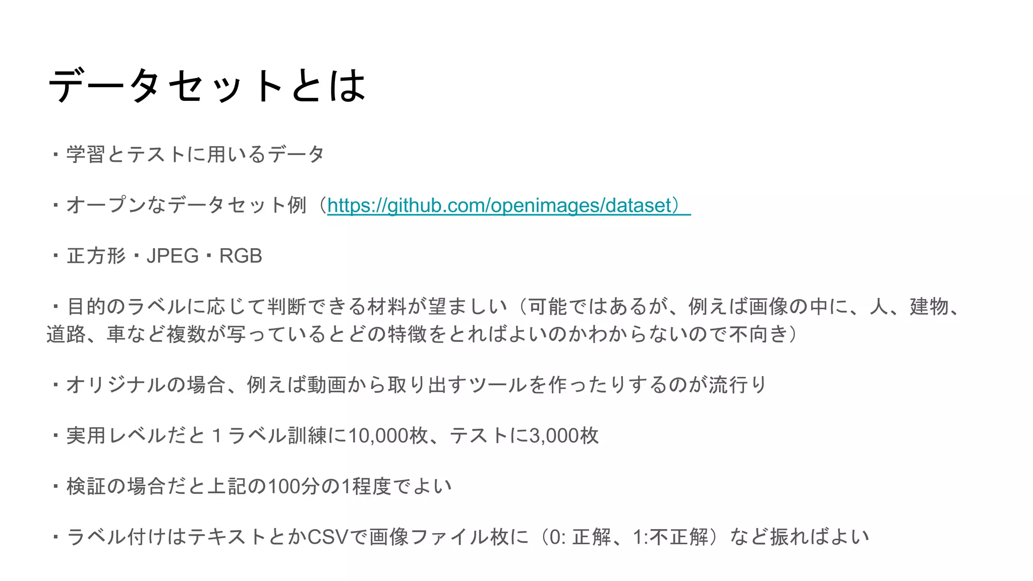 データセットとは
・学習とテストに用いるデータ
・オープンなデータセット例（https://github.com/openimages/dataset）
・正方形・JPEG・RGB
・目的のラベルに応じて判断できる材料が望ましい（可能ではあるが、例えば画像の中に、人、建物、
道路、車など複数が写っているとどの特徴をとればよいのかわからないので不向き）
・オリジナルの場合、例えば動画から取り出すツールを作ったりするのが流行り
・実用レベルだと１ラベル訓練に10,000枚、テストに3,000枚
・検証の場合だと上記の100分の1程度でよい
・ラベル付けはテキストとかCSVで画像ファイル枚に（0: 正解、1:不正解）など振ればよい
 