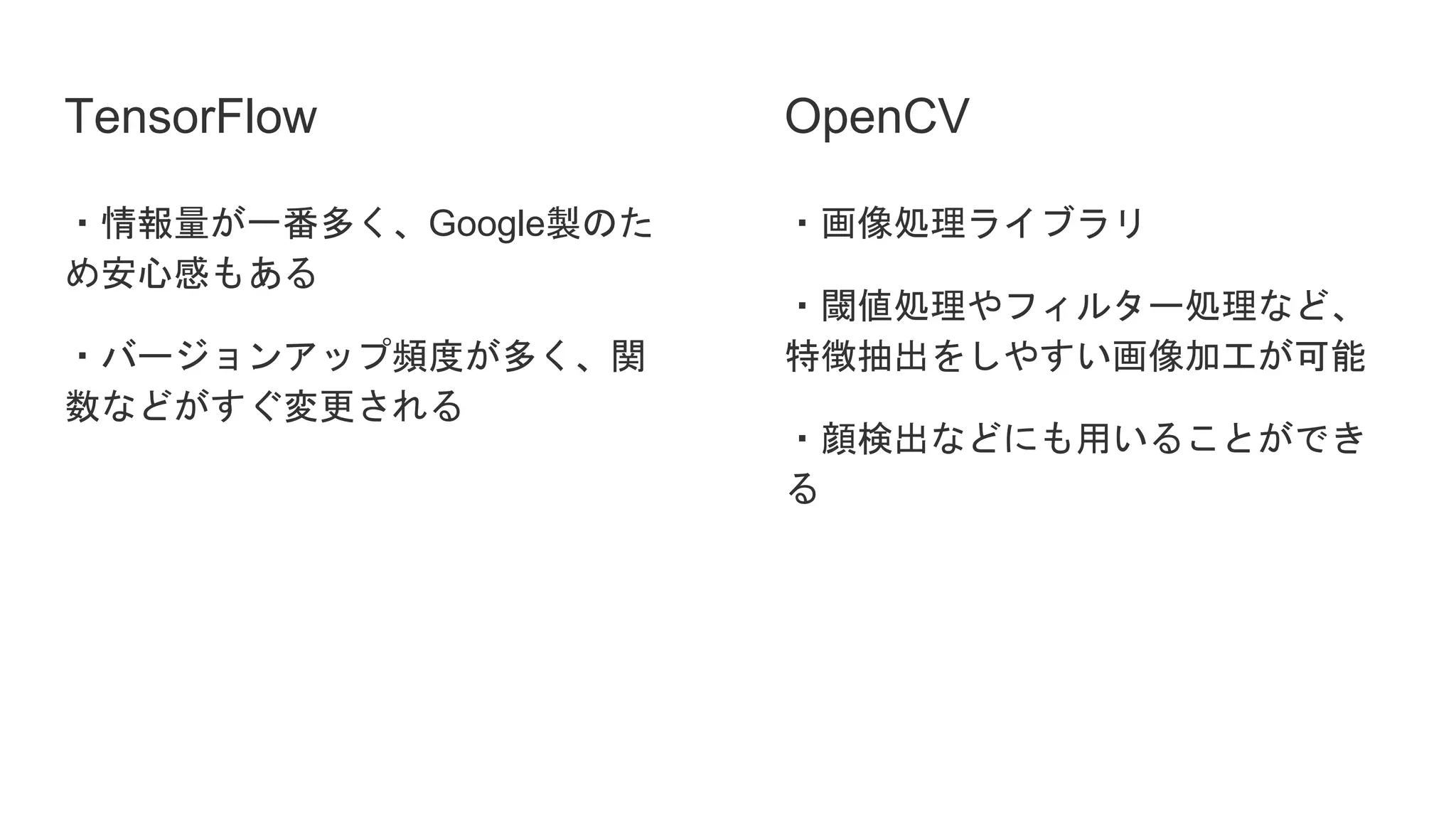 TensorFlow
・情報量が一番多く、Google製のた
め安心感もある
・バージョンアップ頻度が多く、関
数などがすぐ変更される
・画像処理ライブラリ
・閾値処理やフィルター処理など、
特徴抽出をしやすい画像加工が可能
・顔検出などにも用いることができ
る
OpenCV
 
