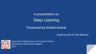 A presentation on
Deep Learning
Presented by Khaled Amirat
Supervised by Dr Faiz Maazozi
Department of Mathematics and Computer Science
University of Souk Ahras, Algeria
2017
1
 