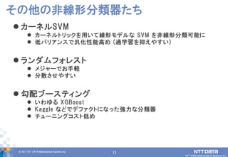 13© 2017 NTT DATA Mathematical Systems Inc.
13
 カーネルSVM
 カーネルトリックを用いて線形モデルな SVM を非線形分類可能に
 低バリアンスで汎化性能高め (過学習を抑えやすい)
 ランダムフォレスト
 メジャーでお手軽
 分散させやすい
 勾配ブースティング
 いわゆる XGBoost
 Kaggle などでデファクトになった強力な分類器
 チューニングコスト低め
その他の非線形分類器たち
 