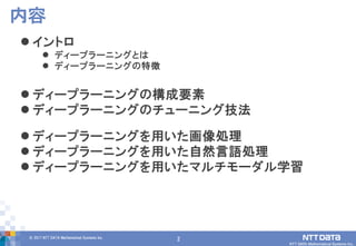 2© 2017 NTT DATA Mathematical Systems Inc.
2
 イントロ
 ディープラーニングとは
 ディープラーニングの特徴
 ディープラーニングの構成要素
 ディープラーニングのチューニング技法
 ディープラーニングを用いた画像処理
 ディープラーニングを用いた自然言語処理
 ディープラーニングを用いたマルチモーダル学習
内容
 