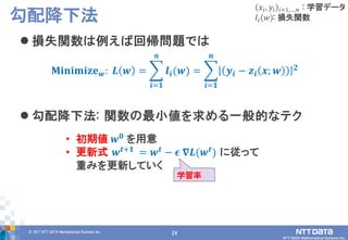 24© 2017 NTT DATA Mathematical Systems Inc.
24
 損失関数は例えば回帰問題では
 勾配降下法: 関数の最小値を求める一般的なテク
勾配降下法
𝑥𝑖, 𝑦𝑖 𝑖=1,…,𝑛 : 学習データ
𝑙𝑖 𝑤 : 損失関数
𝐌𝐢𝐧𝐢𝐦𝐢𝐳𝐞 𝒘: 𝑳 𝒘 = 𝒍𝒊(𝒘)
𝒏
𝒊=𝟏
= 𝒚𝒊 − 𝒛𝒊 𝒙; 𝒘 𝟐
𝒏
𝒊=𝟏
• 初期値 𝒘 𝟎 を用意
• 更新式 𝒘 𝒕+𝟏
= 𝒘 𝒕
− 𝝐 𝛁𝑳(𝒘 𝒕
) に従って
重みを更新していく
学習率
 