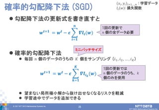 25© 2017 NTT DATA Mathematical Systems Inc.
25
 勾配降下法の更新式を書き直すと
 確率的勾配降下法
 毎回 𝑛 個のデータのうちの 𝐾 個をサンプリング (𝑖1, 𝑖2, … , 𝑖 𝐾)
 望まない局所極小解から抜け出せなくなるリスクを軽減
 学習途中でデータを追加できる
確率的勾配降下法 (SGD)
𝒘 𝒕+𝟏 = 𝒘 𝒕 − 𝝐 𝜵𝒍𝒊(𝒘)
𝒏
𝒊=𝟏
𝑥𝑖, 𝑦𝑖 𝑖=1,…,𝑛 : 学習データ
𝑙𝑖 𝑤 : 損失関数
1回の更新で
𝑛 個の全データ必要
ミニバッチサイズ
𝒘 𝒕+𝟏 = 𝒘 𝒕 − 𝝐 𝜵𝒍𝒊 𝒌
(𝒘)
𝑲
𝒌=𝟏
1回の更新では
𝑛 個のデータのうち、 𝑘
個のみを使用
 