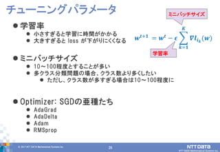 26© 2017 NTT DATA Mathematical Systems Inc.
26
 学習率
 小さすぎると学習に時間がかかる
 大きすぎると loss が下がりにくくなる
 ミニバッチサイズ
 10～100程度とすることが多い
 多クラス分類問題の場合、クラス数より多くしたい
 ただし、クラス数が多すぎる場合は10～100程度に
 Optimizer: SGDの亜種たち
 AdaGrad
 AdaDelta
 Adam
 RMSprop
チューニングパラメータ
𝒘 𝒕+𝟏
= 𝒘 𝒕
− 𝝐 𝜵𝒍𝒊 𝒌
(𝒘)
𝑲
𝒌=𝟏
ミニバッチサイズ
学習率
 