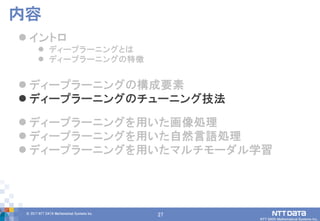 27© 2017 NTT DATA Mathematical Systems Inc.
27
 イントロ
 ディープラーニングとは
 ディープラーニングの特徴
 ディープラーニングの構成要素
 ディープラーニングのチューニング技法
 ディープラーニングを用いた画像処理
 ディープラーニングを用いた自然言語処理
 ディープラーニングを用いたマルチモーダル学習
内容
 