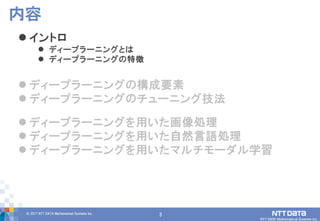 3© 2017 NTT DATA Mathematical Systems Inc.
3
 イントロ
 ディープラーニングとは
 ディープラーニングの特徴
 ディープラーニングの構成要素
 ディープラーニングのチューニング技法
 ディープラーニングを用いた画像処理
 ディープラーニングを用いた自然言語処理
 ディープラーニングを用いたマルチモーダル学習
内容
 