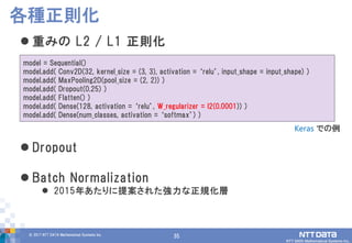35© 2017 NTT DATA Mathematical Systems Inc.
35
 重みの L2 / L1 正則化
 Dropout
 Batch Normalization
 2015年あたりに提案された強力な正規化層
各種正則化
model = Sequential()
model.add( Conv2D(32, kernel_size = (3, 3), activation = ‘relu’, input_shape = input_shape) )
model.add( MaxPooling2D(pool_size = (2, 2)) )
model.add( Dropout(0.25) )
model.add( Flatten() )
model.add( Dense(128, activation = ‘relu’, W_regularizer = l2(0.0001)) )
model.add( Dense(num_classes, activation = ‘softmax’) )
Keras での例
 