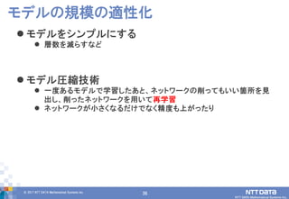 36© 2017 NTT DATA Mathematical Systems Inc.
36
 モデルをシンプルにする
 層数を減らすなど
 モデル圧縮技術
 一度あるモデルで学習したあと、ネットワークの削ってもいい箇所を見
出し、削ったネットワークを用いて再学習
 ネットワークが小さくなるだけでなく精度も上がったり
モデルの規模の適性化
 