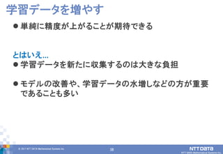 38© 2017 NTT DATA Mathematical Systems Inc.
38
 単純に精度が上がることが期待できる
とはいえ...
 学習データを新たに収集するのは大きな負担
 モデルの改善や、学習データの水増しなどの方が重要
であることも多い
学習データを増やす
 