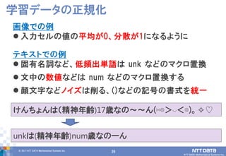 39© 2017 NTT DATA Mathematical Systems Inc.
39
画像での例
 入力セルの値の平均が0、分散が1になるように
テキストでの例
 固有名詞など、低頻出単語は unk などのマクロ置換
 文中の数値などは num などのマクロ置換する
 顔文字などノイズは削る、()などの記号の書式を統一
学習データの正規化
けんちょんは（精神年齢)17歳なの～～ん(⋈◍＞◡＜◍)。✧♡
unkは(精神年齢)num歳なのーん
 