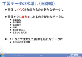 40© 2017 NTT DATA Mathematical Systems Inc.
40
 画像にノイズを加えたものを新たなデータに
 画像を少し変形をしたものを新たなデータに
 左右反転
 平行移動
 拡大縮小
 回転
 濃淡を変える
 色を少し変える
 GAN などで生成した画像を新たなデータに
 進行中の研究課題
学習データの水増し (画像編)
 