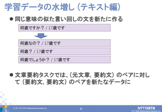 41© 2017 NTT DATA Mathematical Systems Inc.
41
 同じ意味の似た言い回しの文を新たに作る
 文章要約タスクでは、(元文章, 要約文) のペアに対し
て (要約文, 要約文) のペアを新たなデータに
学習データの水増し (テキスト編)
何歳ですか？ / 17歳です
何歳なの？ / 17歳です
何歳？ / 17歳です
何歳でしょうか？ / 17歳です
 