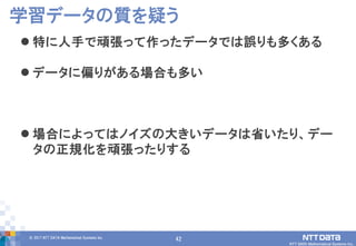 42© 2017 NTT DATA Mathematical Systems Inc.
42
 特に人手で頑張って作ったデータでは誤りも多くある
 データに偏りがある場合も多い
 場合によってはノイズの大きいデータは省いたり、デー
タの正規化を頑張ったりする
学習データの質を疑う
 