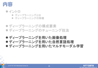43© 2017 NTT DATA Mathematical Systems Inc.
43
 イントロ
 ディープラーニングとは
 ディープラーニングの特徴
 ディープラーニングの構成要素
 ディープラーニングのチューニング技法
 ディープラーニングを用いた画像処理
 ディープラーニングを用いた自然言語処理
 ディープラーニングを用いたマルチモーダル学習
内容
 