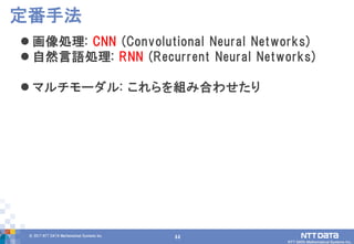 44© 2017 NTT DATA Mathematical Systems Inc.
44
 画像処理: CNN (Convolutional Neural Networks)
 自然言語処理: RNN (Recurrent Neural Networks)
 マルチモーダル: これらを組み合わせたり
定番手法
 