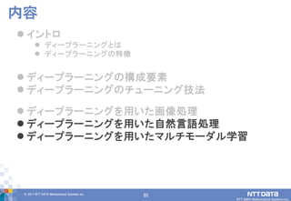 65© 2017 NTT DATA Mathematical Systems Inc.
65
 イントロ
 ディープラーニングとは
 ディープラーニングの特徴
 ディープラーニングの構成要素
 ディープラーニングのチューニング技法
 ディープラーニングを用いた画像処理
 ディープラーニングを用いた自然言語処理
 ディープラーニングを用いたマルチモーダル学習
内容
 