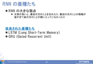 69© 2017 NTT DATA Mathematical Systems Inc.
69
 RNN の大きな弱点
 文章が長いと、最初の方のことを忘れたり、最初の方のことの情報が
強すぎて後の方のことが頭に入ってこなかったり
改良された亜種たち
 LSTM (Long Short-Term Memory)
 GRU (Gated Recurrent Unit)
RNN の亜種たち
 