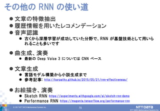 73© 2017 NTT DATA Mathematical Systems Inc.
73
 文章の特徴抽出
 履歴情報を用いたレコメンデーション
 音声認識
 古くから深層学習が成功していた分野で、RNN が基盤技術として用いら
れることも多いです
 曲生成、演奏
 最新の Deep Voice 3 については CNN ベース
 文章生成
 言語モデル構築から小説生成まで
 参考記事: http://karpathy.github.io/2015/05/21/rnn-effectiveness/
 お絵描き、演奏
 Sketch RNN https://experiments.withgoogle.com/ai/sketch-rnn-demo
 Performance RNN https://magenta.tensorflow.org/performance-rnn
その他の RNN の使い道
 