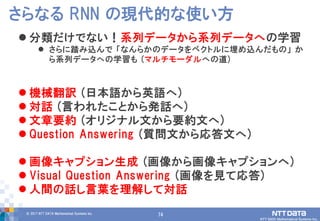 74© 2017 NTT DATA Mathematical Systems Inc.
74
 分類だけでない！系列データから系列データへの学習
 さらに踏み込んで 「なんらかのデータをベクトルに埋め込んだもの」 か
ら系列データへの学習も (マルチモーダルへの道)
 機械翻訳 (日本語から英語へ)
 対話 (言われたことから発話へ)
 文章要約 (オリジナル文から要約文へ)
 Question Answering (質問文から応答文へ)
 画像キャプション生成 (画像から画像キャプションへ)
 Visual Question Answering (画像を見て応答)
 人間の話し言葉を理解して対話
さらなる RNN の現代的な使い方
 