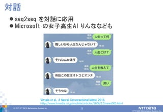 77© 2017 NTT DATA Mathematical Systems Inc.
77
 seq2seq を対話に応用
 Microsoft の女子高生AI りんななども
対話
Vinyals et al., A Neural Conversational Model, 2015.
http://www.itmedia.co.jp/mobile/articles/1606/12/news005.html
 