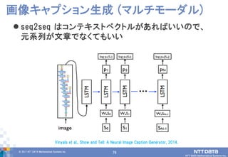 79© 2017 NTT DATA Mathematical Systems Inc.
79
 seq2seq はコンテキストベクトルがあればいいので、
元系列が文章でなくてもいい
画像キャプション生成 (マルチモーダル)
Vinyals et al., Show and Tell: A Neural Image Caption Generator, 2014.
 
