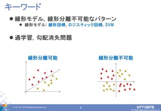 8© 2017 NTT DATA Mathematical Systems Inc.
8
 線形モデル, 線形分離不可能なパターン
 線形モデル: 線形回帰, ロジスティック回帰, SVM
 過学習, 勾配消失問題
キーワード
線形分離可能 線形分離不可能
 