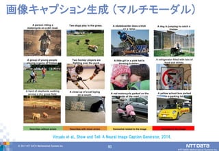 80© 2017 NTT DATA Mathematical Systems Inc.
80
画像キャプション生成 (マルチモーダル)
Vinyals et al., Show and Tell: A Neural Image Caption Generator, 2014.
 
