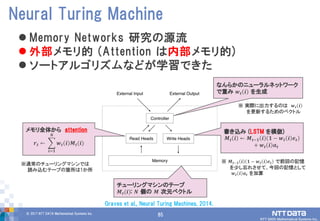 85© 2017 NTT DATA Mathematical Systems Inc.
85
 Memory Networks 研究の源流
 外部メモリ的 (Attention は内部メモリ的)
 ソートアルゴリズムなどが学習できた
Neural Turing Machine
メモリ全体から attention
𝒓 𝒕 ← 𝒘 𝒕 𝒊 𝑴𝒕(𝒊)
𝑵
𝒊=𝟏
チューリングマシンのテープ
𝑴 𝒕(𝒊): 𝑵 個の 𝑴 次元ベクトル
※通常のチューリングマシンでは
読み込むテープの箇所は1か所
なんらかのニューラルネットワーク
で重み 𝒘 𝒕 𝒊 を生成
書き込み (LSTM を模倣)
𝑴 𝒕 𝒊 ← 𝑴 𝒕−𝟏 𝒊 𝟏 − 𝒘 𝒕 𝒊 𝒆 𝒕
+ 𝒘 𝒕 𝒊 𝒂 𝒕
※ 𝑴𝒕−𝟏 𝒊 𝟏 − 𝒘 𝒕 𝒊 𝒆 𝒕 で前回の記憶
を少し忘れさせて、今回の記憶として
𝒘 𝒕 𝒊 𝒂 𝒕 を加算
※ 実際に出力するのは 𝒘 𝒕 𝒊
を更新するためのベクトル
Graves et al., Neural Turing Machines, 2014.
 