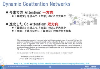 88© 2017 NTT DATA Mathematical Systems Inc.
88
 今までの Attention: 一方向
 「質問文」 を読んで、「文章」 のどこが大事か
 進化した Co-Attention: 双方向
 「質問文」 を読んで、「文章」 のどこが大事か
 「文章」 を読みながら、「質問文」 の聞き所を掴む
Dynamic Coattention Networks
Xiong et al., Ask Me Anything: Dynamic Memory Networks for Natural Language Processing, 2016.
 