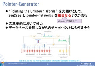93© 2017 NTT DATA Mathematical Systems Inc.
93
 “Pointing the Unknown Words” を先駆けとして、
seq2seq と pointer-networks を組合せるテクが流行
 文章要約において強力
 データベース参照しながらのチャットボットにも使えそう
Pointer-Generator
See et al., Get To The Point: Summarization with Pointer-Generator Networks, 2017.
sigmoid で分岐など
 