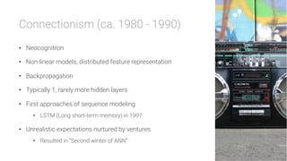 Connectionism (ca. 1980 - 1990)

•  Neocognitron
•  Non-linear models, distributed feature representation
•  Backpropagation
•  Typically 1, rarely more hidden layers
•  First approaches of sequence modeling
•  LSTM (Long short-term memory) in 1997
•  Unrealistic expectations nurtured by ventures
•  Resulted in “Second winter of ANN”
 