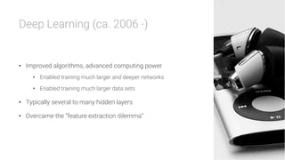 Deep Learning (ca. 2006 -)


•  Improved algorithms, advanced computing power
•  Enabled training much larger and deeper networks
•  Enabled training much larger data sets
•  Typically several to many hidden layers
•  Overcame the “feature extraction dilemma”
 