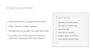 Hyperparameter


•  Influence network and algorithm behavior
•  Often influence model capacity
•  Not learned, but usually manually optimized
•  Currently quite some research interest in
automatic hyperparameter optimization
Examples

•  Number of hidden layers
•  Number of hidden units
•  Learning rate
•  Number of clusters
•  Weight decay coefficient
•  Convolution kernel width
•  ...
 