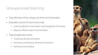 Unsupervised learning

•  Typically learns from a large, yet finite set of examples
•  Examples consist of input tensor only
•  Learning algorithm tries to learn useful properties of the data
•  Requires different type of cost functions
•  Typical application areas
•  Clustering, density estimations
•  Denoising, compression (dimension reduction)
•  Synthesis and sampling
 