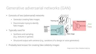 Generative adversarial networks (GAN)
•  Consists of two (adversarial) networks
•  Generator creating fake images
•  Discriminator trying to identify
fake images
•  Typically used for
•  Synthesis and sampling
(e.g., textures in games)
•  Structured output with variance (e.g., variations of a design or voice generation)
•  Probably best known for creating fake celebrity images
Image source: https://deeplearning4j.org
 