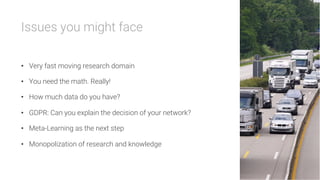 Issues you might face

•  Very fast moving research domain
•  You need the math. Really!
•  How much data do you have?
•  GDPR: Can you explain the decision of your network?
•  Meta-Learning as the next step
•  Monopolization of research and knowledge
 