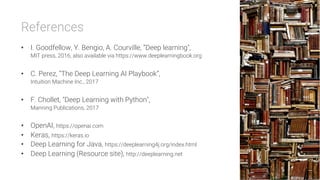 References

•  I. Goodfellow, Y. Bengio, A. Courville, ”Deep learning",
MIT press, 2016, also available via https://www.deeplearningbook.org
•  C. Perez, “The Deep Learning AI Playbook”,
Intuition Machine Inc., 2017
•  F. Chollet, "Deep Learning with Python",
Manning Publications, 2017
•  OpenAI, https://openai.com
•  Keras, https://keras.io
•  Deep Learning for Java, https://deeplearning4j.org/index.html
•  Deep Learning (Resource site), http://deeplearning.net
 