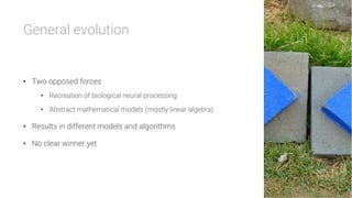 General evolution


•  Two opposed forces
•  Recreation of biological neural processing
•  Abstract mathematical models (mostly linear algebra)
•  Results in different models and algorithms
•  No clear winner yet
 