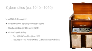 Cybernetics (ca. 1940 - 1960)

•  ADALINE, Perceptron
•  Linear models, typically no hidden layers
•  Stochastic Gradient Descent (SGD)
•  Limited applicability
•  E.g., ADALINE could not learn XOR
•  Resulted in “First winter of ANN” (Artificial Neural Networks)
 
