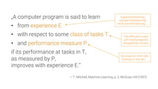 „A computer program is said to learn
•  from experience E
•  with respect to some class of tasks T
•  and performance measure P
if its performance at tasks in T,
as measured by P,
improves with experience E.”

-- T. Mitchell, Machine Learning, p. 2, McGraw Hill (1997)
Supervised learning,
unsupervised learning,
reinforcement learning, ...
Too difficult to solve
with fixed programs
designed by humans
Accuracy vs. error rate,
training vs. test set, ...
 