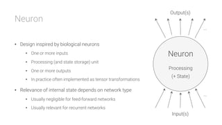 Neuron

•  Design inspired by biological neurons
•  One or more inputs
•  Processing (and state storage) unit
•  One or more outputs
•  In practice often implemented as tensor transformations
•  Relevance of internal state depends on network type
•  Usually negligible for feed-forward networks
•  Usually relevant for recurrent networks
Neuron

Processing

(+ State)
Output(s)
Input(s)
...
...
 