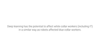 Deep learning has the potential to affect white collar workers (including IT)
in a similar way as robots affected blue collar workers.
 