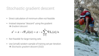 Stochastic gradient descent

•  Direct calculation of minimum often not feasible
•  Instead stepwise “descent” using the gradient
à Gradient descent
•  Not feasible for large training sets
•  Use (small) random sample of training set per iteration
à Stochastic gradient descent (SGD)
 